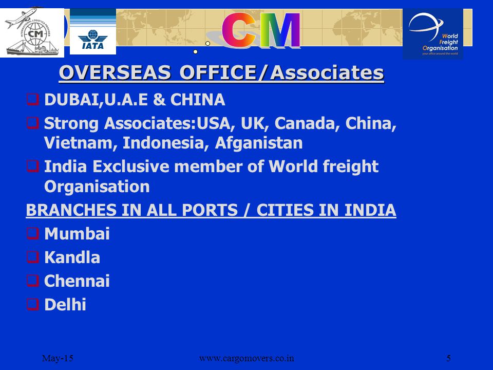 May-15www.cargomovers.co.in5  DUBAI,U.A.E & CHINA  Strong Associates:USA, UK, Canada, China, Vietnam, Indonesia, Afganistan  India Exclusive member of World freight Organisation BRANCHES IN ALL PORTS / CITIES IN INDIA  Mumbai  Kandla  Chennai  Delhi OVERSEAS OFFICE/Associates