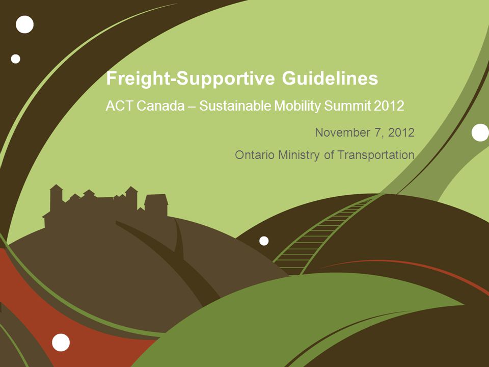 Freight-Supportive Guidelines ACT Canada – Sustainable Mobility Summit 2012 November 7, 2012 Ontario Ministry of Transportation