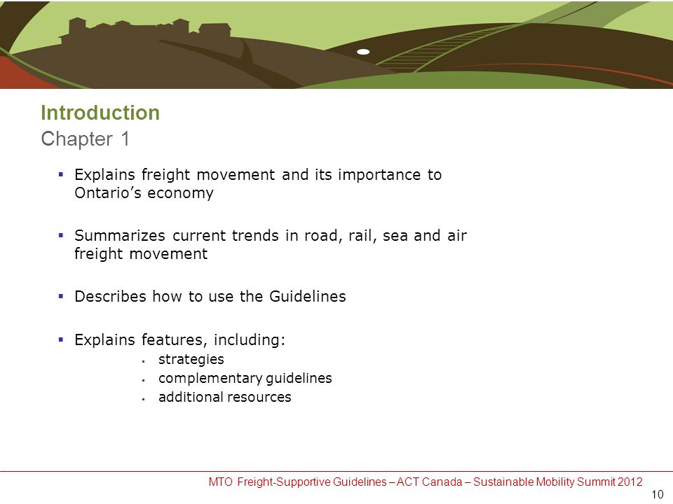 MTO Freight-Supportive Guidelines – ACT Canada – Sustainable Mobility Summit 2012 Introduction Chapter 1  Explains freight movement and its importance to Ontario’s economy  Summarizes current trends in road, rail, sea and air freight movement  Describes how to use the Guidelines  Explains features, including:  strategies  complementary guidelines  additional resources 10