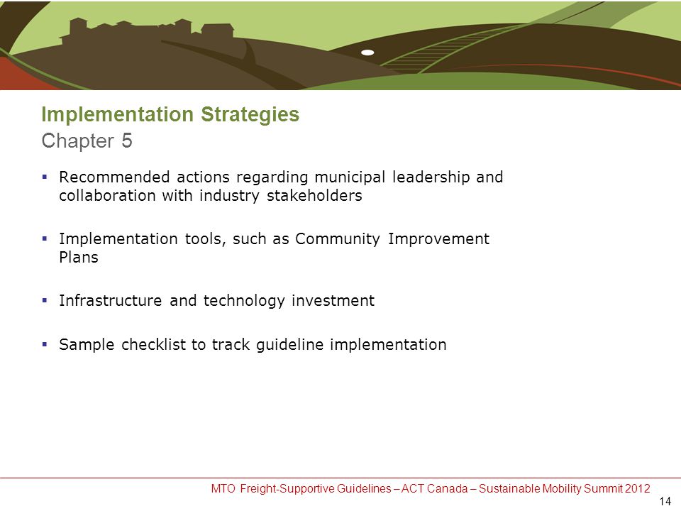 MTO Freight-Supportive Guidelines – ACT Canada – Sustainable Mobility Summit 2012 Implementation Strategies Chapter 5  Recommended actions regarding municipal leadership and collaboration with industry stakeholders  Implementation tools, such as Community Improvement Plans  Infrastructure and technology investment  Sample checklist to track guideline implementation 14