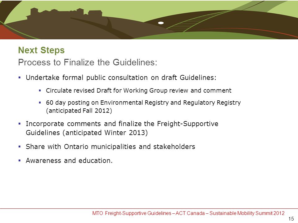 MTO Freight-Supportive Guidelines – ACT Canada – Sustainable Mobility Summit 2012 Next Steps Process to Finalize the Guidelines:  Undertake formal public consultation on draft Guidelines:  Circulate revised Draft for Working Group review and comment  60 day posting on Environmental Registry and Regulatory Registry (anticipated Fall 2012)  Incorporate comments and finalize the Freight-Supportive Guidelines (anticipated Winter 2013)  Share with Ontario municipalities and stakeholders  Awareness and education.