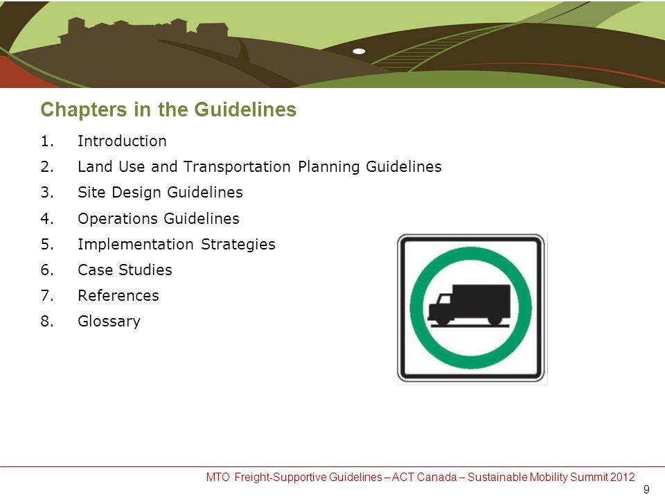 MTO Freight-Supportive Guidelines – ACT Canada – Sustainable Mobility Summit 2012 Chapters in the Guidelines 1.Introduction 2.Land Use and Transportation Planning Guidelines 3.Site Design Guidelines 4.Operations Guidelines 5.Implementation Strategies 6.Case Studies 7.References 8.Glossary 9