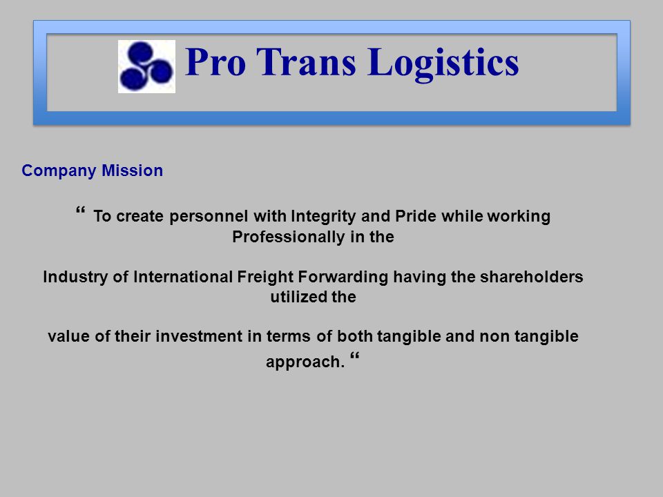 Company Mission To create personnel with Integrity and Pride while working Professionally in the Industry of International Freight Forwarding having the shareholders utilized the value of their investment in terms of both tangible and non tangible approach.