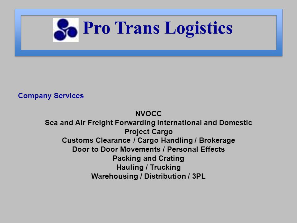 Company Services NVOCC Sea and Air Freight Forwarding International and Domestic Project Cargo Customs Clearance / Cargo Handling / Brokerage Door to Door Movements / Personal Effects Packing and Crating Hauling / Trucking Warehousing / Distribution / 3PL Pro Trans Logistics