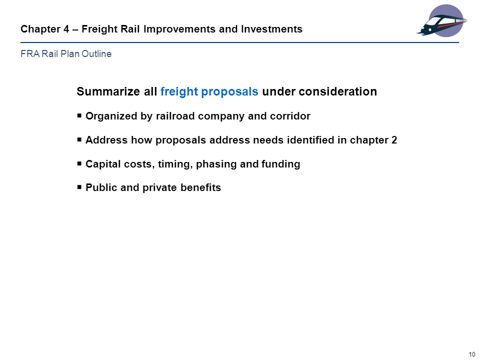 10 Chapter 4 – Freight Rail Improvements and Investments Summarize all freight proposals under consideration  Organized by railroad company and corridor  Address how proposals address needs identified in chapter 2  Capital costs, timing, phasing and funding  Public and private benefits FRA Rail Plan Outline