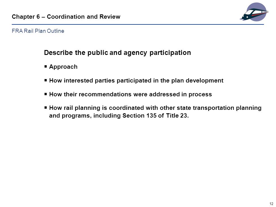 12 Chapter 6 – Coordination and Review Describe the public and agency participation  Approach  How interested parties participated in the plan development  How their recommendations were addressed in process  How rail planning is coordinated with other state transportation planning and programs, including Section 135 of Title 23.