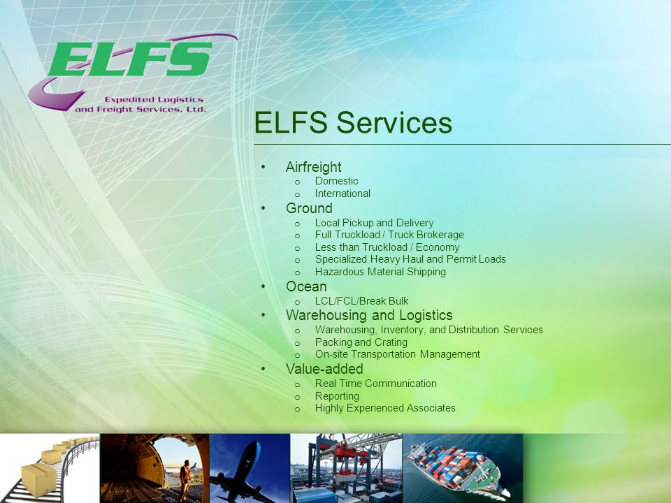 ELFS Services Airfreight o Domestic o International Ground o Local Pickup and Delivery o Full Truckload / Truck Brokerage o Less than Truckload / Economy o Specialized Heavy Haul and Permit Loads o Hazardous Material Shipping Ocean o LCL/FCL/Break Bulk Warehousing and Logistics o Warehousing, Inventory, and Distribution Services o Packing and Crating o On-site Transportation Management Value-added o Real Time Communication o Reporting o Highly Experienced Associates