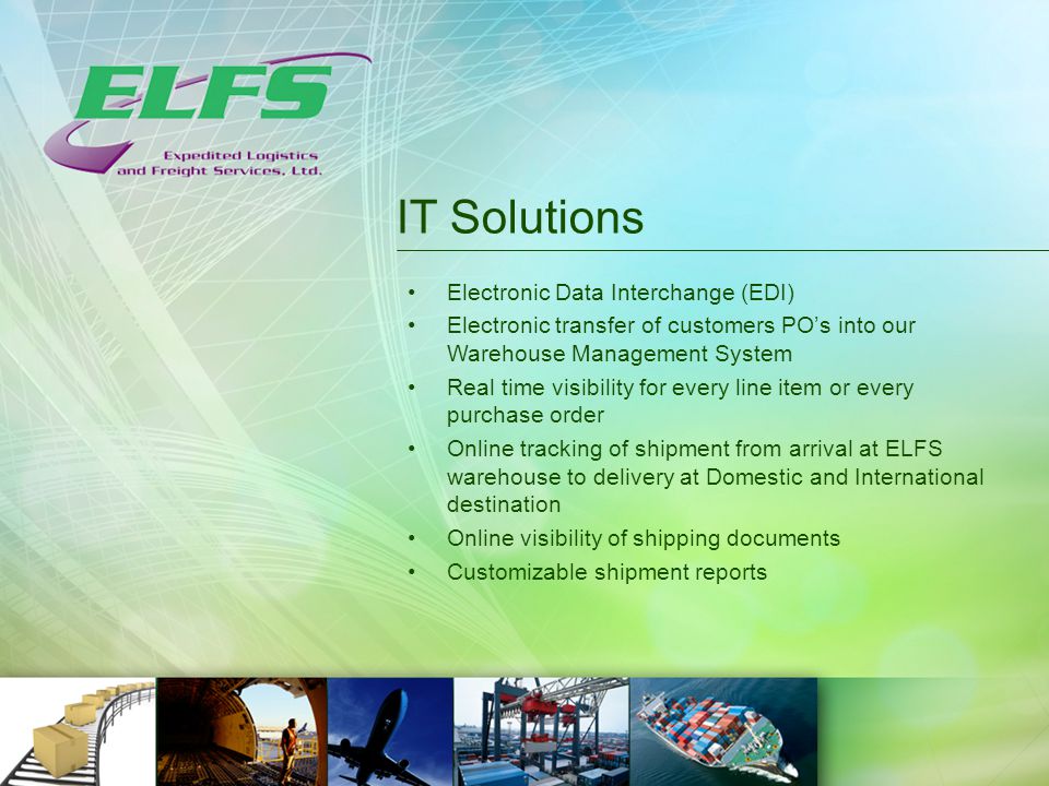 IT Solutions Electronic Data Interchange (EDI) Electronic transfer of customers PO’s into our Warehouse Management System Real time visibility for every line item or every purchase order Online tracking of shipment from arrival at ELFS warehouse to delivery at Domestic and International destination Online visibility of shipping documents Customizable shipment reports