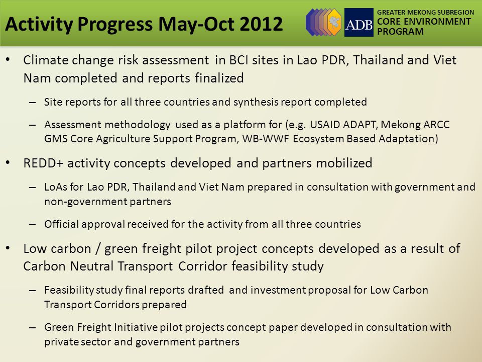 GREATER MEKONG SUBREGION CORE ENVIRONMENT PROGRAM Activity Progress May-Oct 2012 Climate change risk assessment in BCI sites in Lao PDR, Thailand and Viet Nam completed and reports finalized – Site reports for all three countries and synthesis report completed – Assessment methodology used as a platform for (e.g.