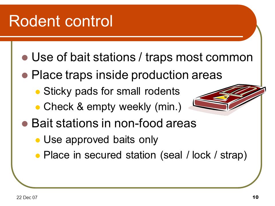 22 Dec 0710 Rodent control Use of bait stations / traps most common Place traps inside production areas Sticky pads for small rodents Check & empty weekly (min.) Bait stations in non-food areas Use approved baits only Place in secured station (seal / lock / strap)