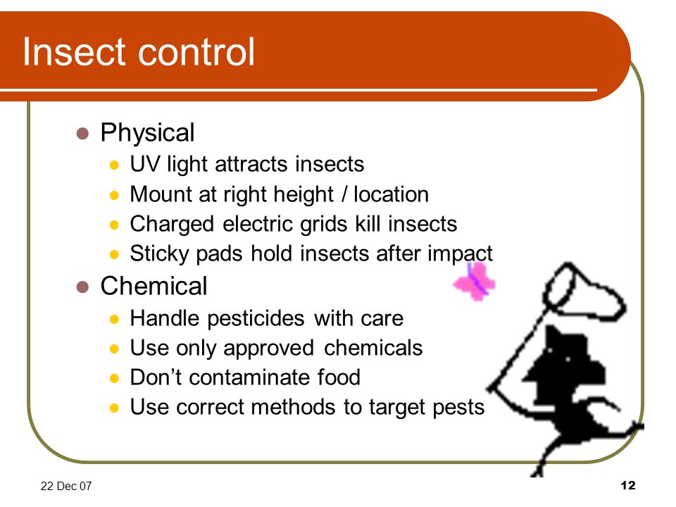 22 Dec 0712 Insect control Physical UV light attracts insects Mount at right height / location Charged electric grids kill insects Sticky pads hold insects after impact Chemical Handle pesticides with care Use only approved chemicals Don’t contaminate food Use correct methods to target pests