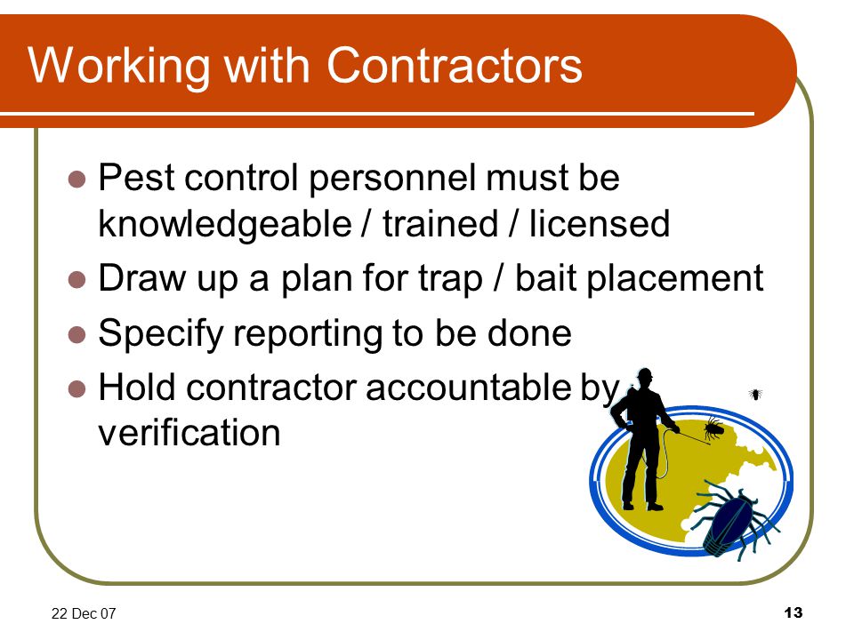 22 Dec 0713 Working with Contractors Pest control personnel must be knowledgeable / trained / licensed Draw up a plan for trap / bait placement Specify reporting to be done Hold contractor accountable by verification