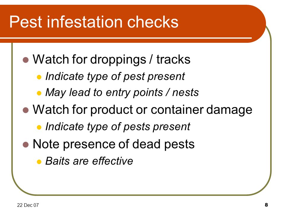 22 Dec 078 Pest infestation checks Watch for droppings / tracks Indicate type of pest present May lead to entry points / nests Watch for product or container damage Indicate type of pests present Note presence of dead pests Baits are effective