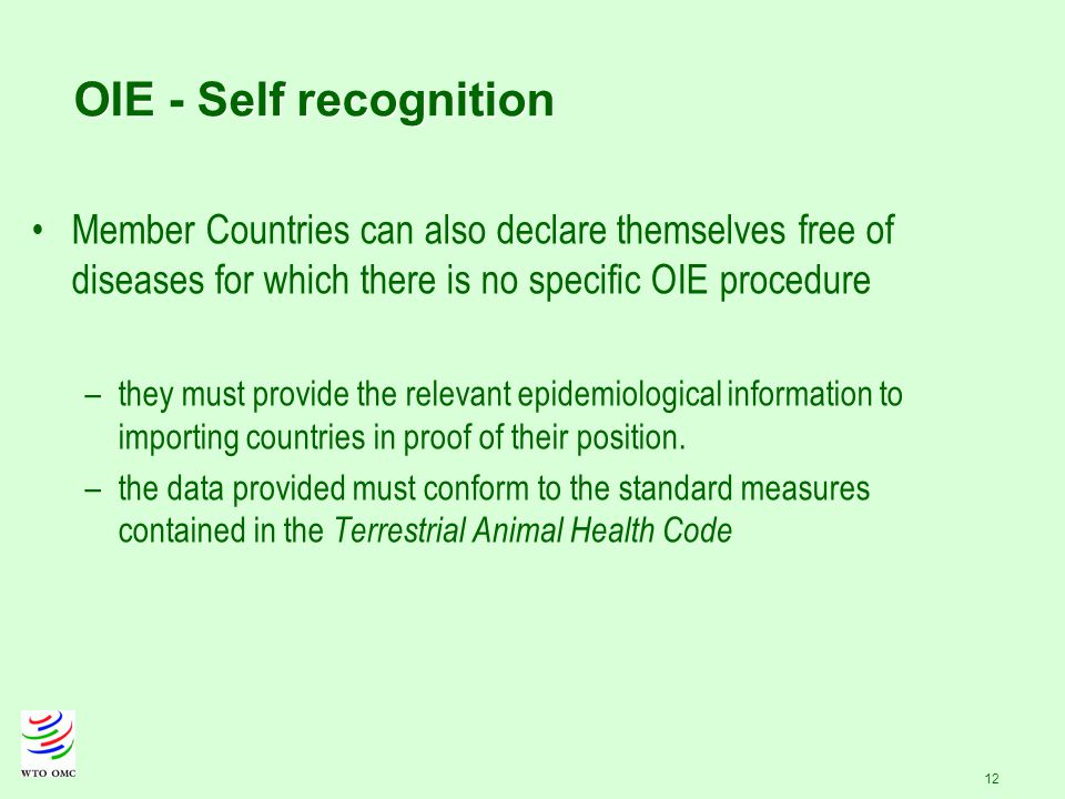 12 OIE - Self recognition Member Countries can also declare themselves free of diseases for which there is no specific OIE procedure –they must provide the relevant epidemiological information to importing countries in proof of their position.