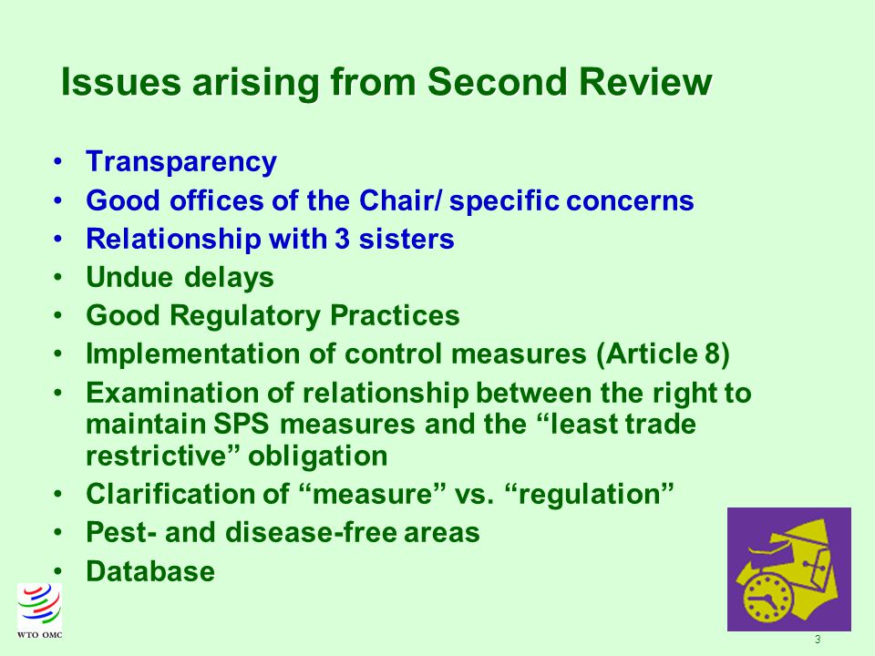 3 Issues arising from Second Review Transparency Good offices of the Chair/ specific concerns Relationship with 3 sisters Undue delays Good Regulatory Practices Implementation of control measures (Article 8) Examination of relationship between the right to maintain SPS measures and the least trade restrictive obligation Clarification of measure vs.