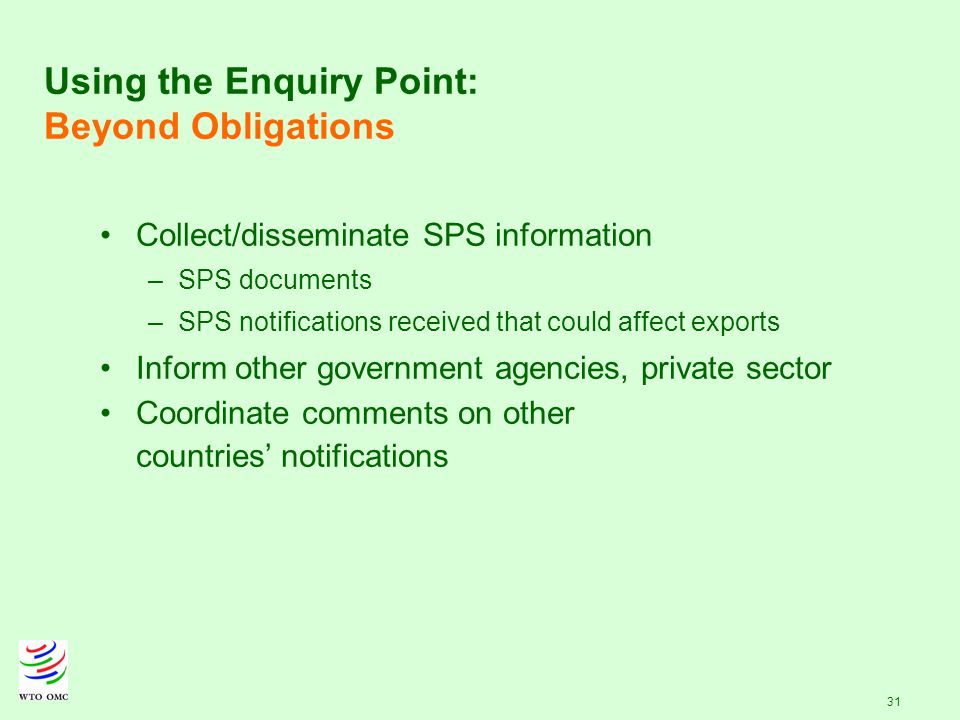 31 Using the Enquiry Point: Beyond Obligations Collect/disseminate SPS information – –SPS documents – –SPS notifications received that could affect exports Inform other government agencies, private sector Coordinate comments on other countries’ notifications