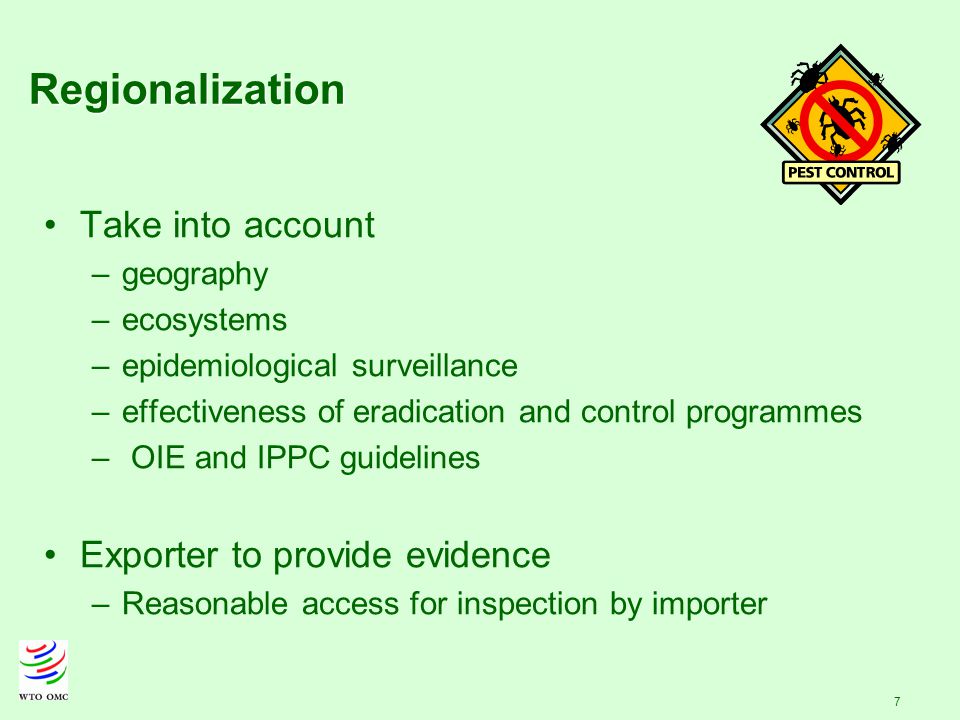 7 Regionalization Take into account –geography –ecosystems –epidemiological surveillance –effectiveness of eradication and control programmes – OIE and IPPC guidelines Exporter to provide evidence –Reasonable access for inspection by importer