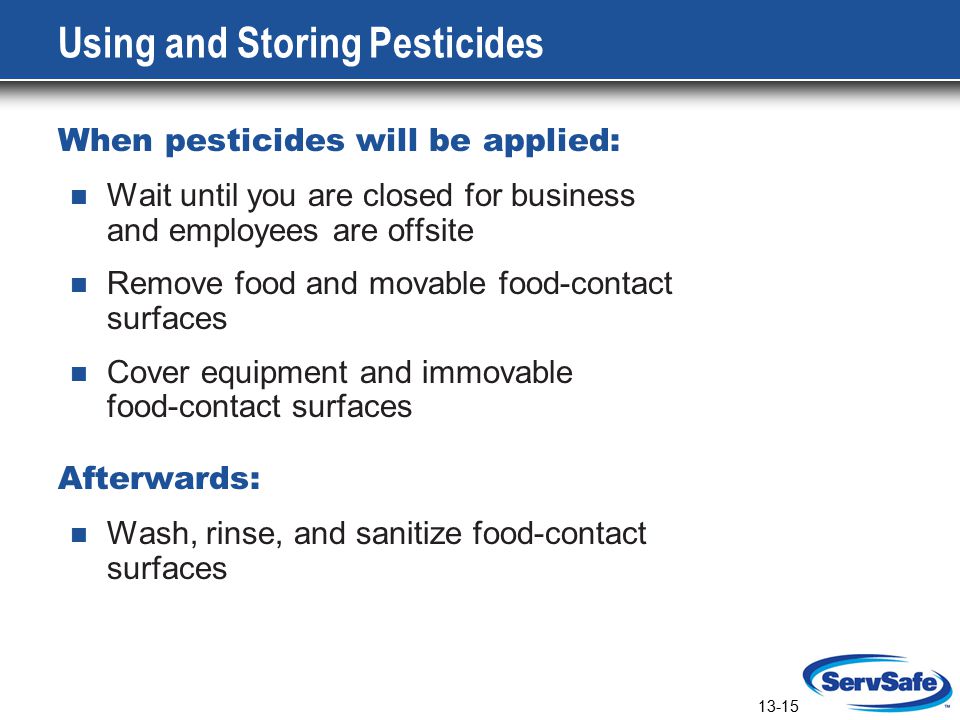 13-15 Using and Storing Pesticides When pesticides will be applied: Wait until you are closed for business and employees are offsite Remove food and movable food-contact surfaces Cover equipment and immovable food-contact surfaces Afterwards: Wash, rinse, and sanitize food-contact surfaces
