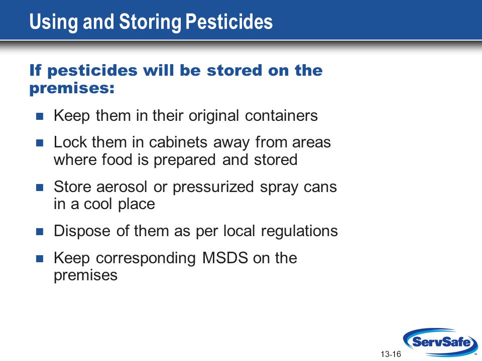 13-16 Using and Storing Pesticides If pesticides will be stored on the premises: Keep them in their original containers Lock them in cabinets away from areas where food is prepared and stored Store aerosol or pressurized spray cans in a cool place Dispose of them as per local regulations Keep corresponding MSDS on the premises