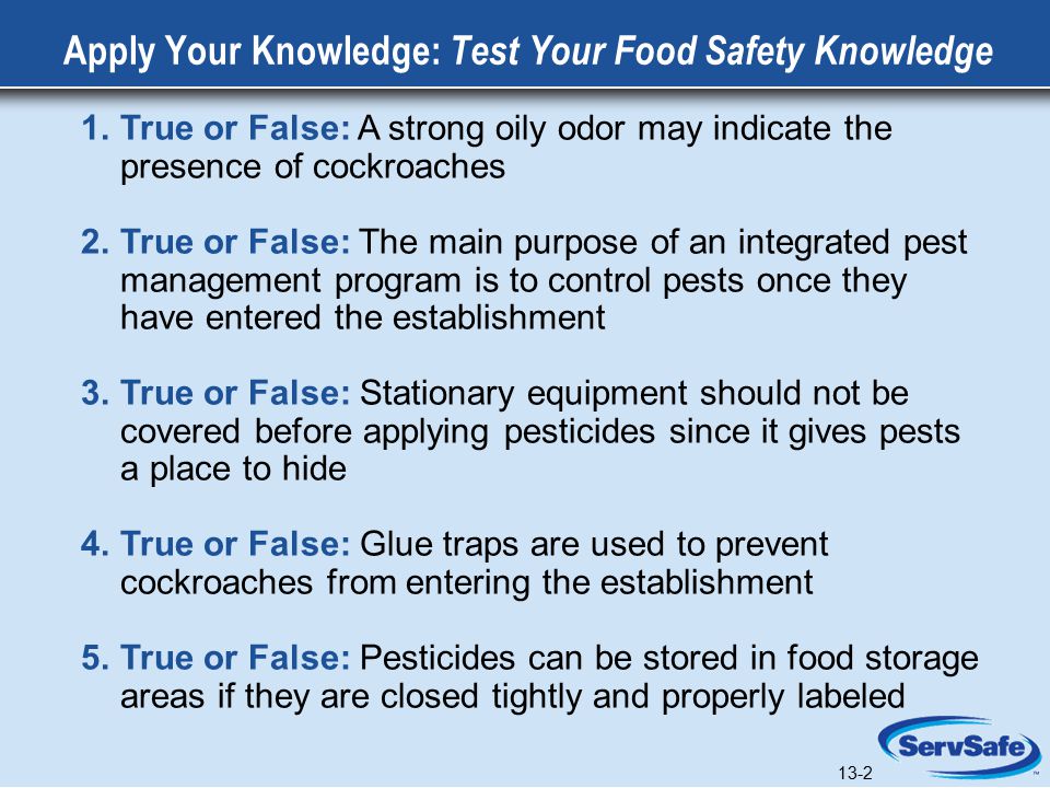 13-2 Apply Your Knowledge: Test Your Food Safety Knowledge 1.True or False: A strong oily odor may indicate the presence of cockroaches 2.True or False: The main purpose of an integrated pest management program is to control pests once they have entered the establishment 3.True or False: Stationary equipment should not be covered before applying pesticides since it gives pests a place to hide 4.True or False: Glue traps are used to prevent cockroaches from entering the establishment 5.True or False: Pesticides can be stored in food storage areas if they are closed tightly and properly labeled 13-2