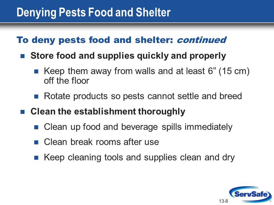 13-8 Denying Pests Food and Shelter To deny pests food and shelter: continued Store food and supplies quickly and properly Keep them away from walls and at least 6 (15 cm) off the floor Rotate products so pests cannot settle and breed Clean the establishment thoroughly Clean up food and beverage spills immediately Clean break rooms after use Keep cleaning tools and supplies clean and dry