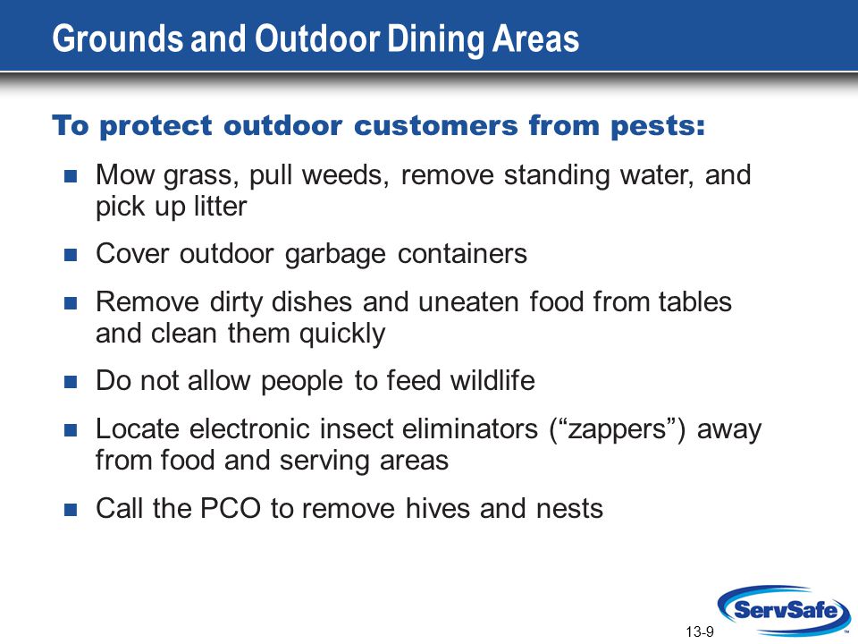 13-9 Grounds and Outdoor Dining Areas To protect outdoor customers from pests: Mow grass, pull weeds, remove standing water, and pick up litter Cover outdoor garbage containers Remove dirty dishes and uneaten food from tables and clean them quickly Do not allow people to feed wildlife Locate electronic insect eliminators ( zappers ) away from food and serving areas Call the PCO to remove hives and nests