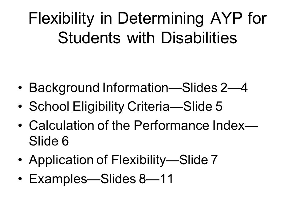 Flexibility in Determining AYP for Students with Disabilities Background Information—Slides 2—4 School Eligibility Criteria—Slide 5 Calculation of the Performance Index— Slide 6 Application of Flexibility—Slide 7 Examples—Slides 8—11