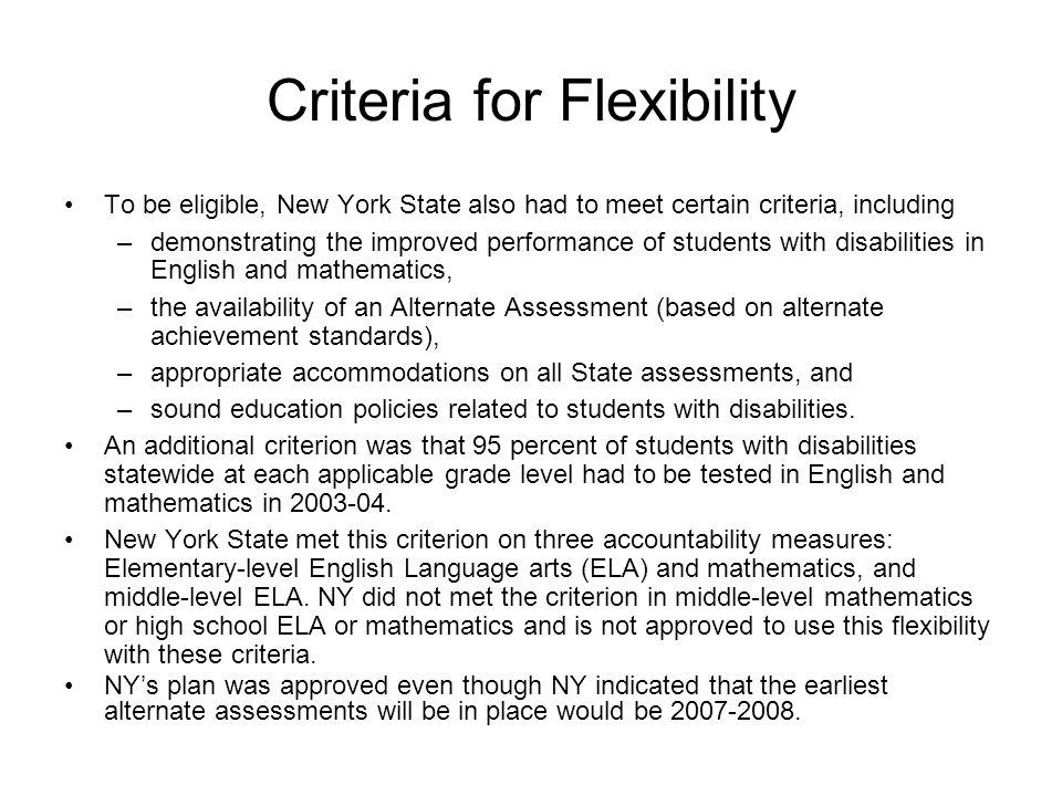 Criteria for Flexibility To be eligible, New York State also had to meet certain criteria, including –demonstrating the improved performance of students with disabilities in English and mathematics, –the availability of an Alternate Assessment (based on alternate achievement standards), –appropriate accommodations on all State assessments, and –sound education policies related to students with disabilities.