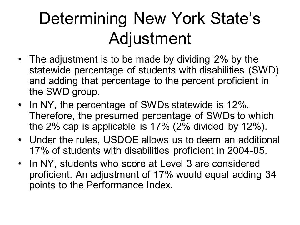 Determining New York State’s Adjustment The adjustment is to be made by dividing 2% by the statewide percentage of students with disabilities (SWD) and adding that percentage to the percent proficient in the SWD group.