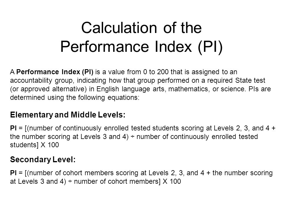 Calculation of the Performance Index (PI) Elementary and Middle Levels: PI = [(number of continuously enrolled tested students scoring at Levels 2, 3, and 4 + the number scoring at Levels 3 and 4) ÷ number of continuously enrolled tested students] X 100 Secondary Level: PI = [(number of cohort members scoring at Levels 2, 3, and 4 + the number scoring at Levels 3 and 4) ÷ number of cohort members] X 100 A Performance Index (PI) is a value from 0 to 200 that is assigned to an accountability group, indicating how that group performed on a required State test (or approved alternative) in English language arts, mathematics, or science.