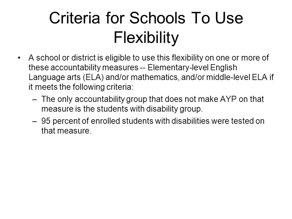 Criteria for Schools To Use Flexibility A school or district is eligible to use this flexibility on one or more of these accountability measures -- Elementary-level English Language arts (ELA) and/or mathematics, and/or middle-level ELA if it meets the following criteria: –The only accountability group that does not make AYP on that measure is the students with disability group.