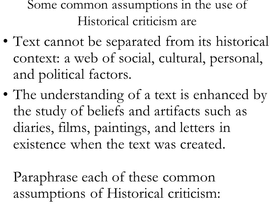 Some common assumptions in the use of Historical criticism are Text cannot be separated from its historical context: a web of social, cultural, personal, and political factors.