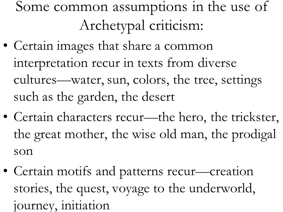 Some common assumptions in the use of Archetypal criticism: Certain images that share a common interpretation recur in texts from diverse cultures—water, sun, colors, the tree, settings such as the garden, the desert Certain characters recur—the hero, the trickster, the great mother, the wise old man, the prodigal son Certain motifs and patterns recur—creation stories, the quest, voyage to the underworld, journey, initiation