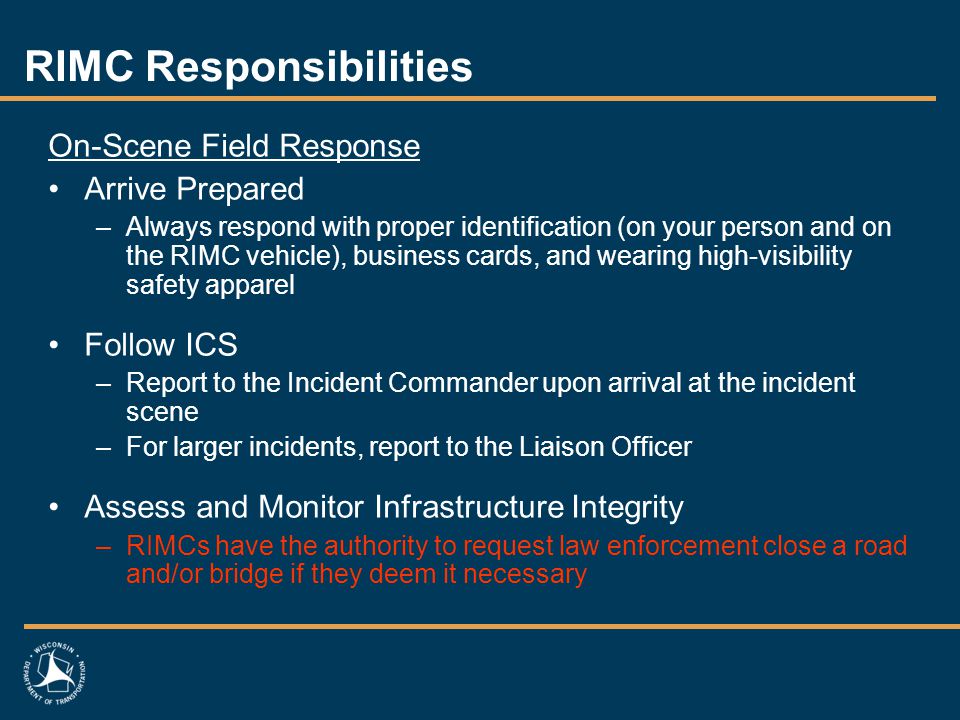 RIMC Responsibilities On-Scene Field Response Arrive Prepared –Always respond with proper identification (on your person and on the RIMC vehicle), business cards, and wearing high-visibility safety apparel Follow ICS –Report to the Incident Commander upon arrival at the incident scene –For larger incidents, report to the Liaison Officer Assess and Monitor Infrastructure Integrity –RIMCs have the authority to request law enforcement close a road and/or bridge if they deem it necessary