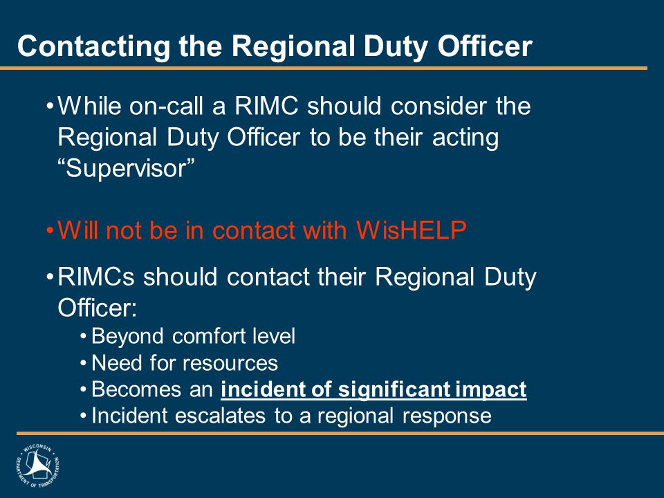 Contacting the Regional Duty Officer While on-call a RIMC should consider the Regional Duty Officer to be their acting Supervisor Will not be in contact with WisHELP RIMCs should contact their Regional Duty Officer: Beyond comfort level Need for resources Becomes an incident of significant impact Incident escalates to a regional response