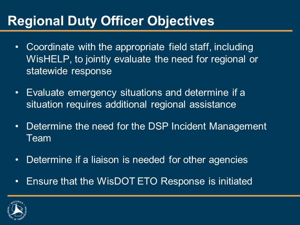 Regional Duty Officer Objectives Coordinate with the appropriate field staff, including WisHELP, to jointly evaluate the need for regional or statewide response Evaluate emergency situations and determine if a situation requires additional regional assistance Determine the need for the DSP Incident Management Team Determine if a liaison is needed for other agencies Ensure that the WisDOT ETO Response is initiated