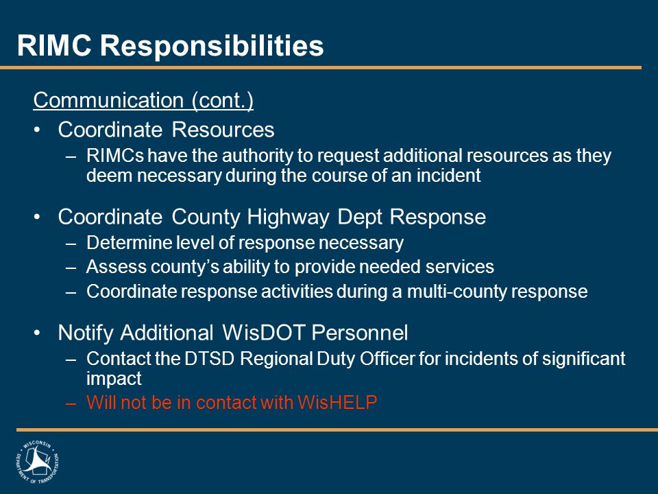 RIMC Responsibilities Communication (cont.) Coordinate Resources –RIMCs have the authority to request additional resources as they deem necessary during the course of an incident Coordinate County Highway Dept Response –Determine level of response necessary –Assess county’s ability to provide needed services –Coordinate response activities during a multi-county response Notify Additional WisDOT Personnel –Contact the DTSD Regional Duty Officer for incidents of significant impact –Will not be in contact with WisHELP