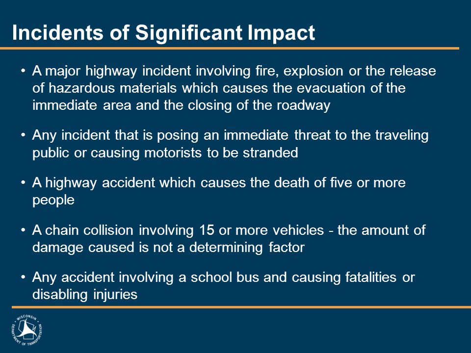 Incidents of Significant Impact A major highway incident involving fire, explosion or the release of hazardous materials which causes the evacuation of the immediate area and the closing of the roadway Any incident that is posing an immediate threat to the traveling public or causing motorists to be stranded A highway accident which causes the death of five or more people A chain collision involving 15 or more vehicles - the amount of damage caused is not a determining factor Any accident involving a school bus and causing fatalities or disabling injuries
