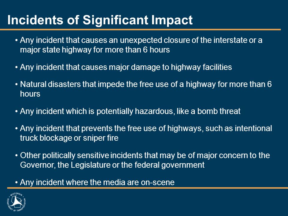 Incidents of Significant Impact Any incident that causes an unexpected closure of the interstate or a major state highway for more than 6 hours Any incident that causes major damage to highway facilities Natural disasters that impede the free use of a highway for more than 6 hours Any incident which is potentially hazardous, like a bomb threat Any incident that prevents the free use of highways, such as intentional truck blockage or sniper fire Other politically sensitive incidents that may be of major concern to the Governor, the Legislature or the federal government Any incident where the media are on-scene