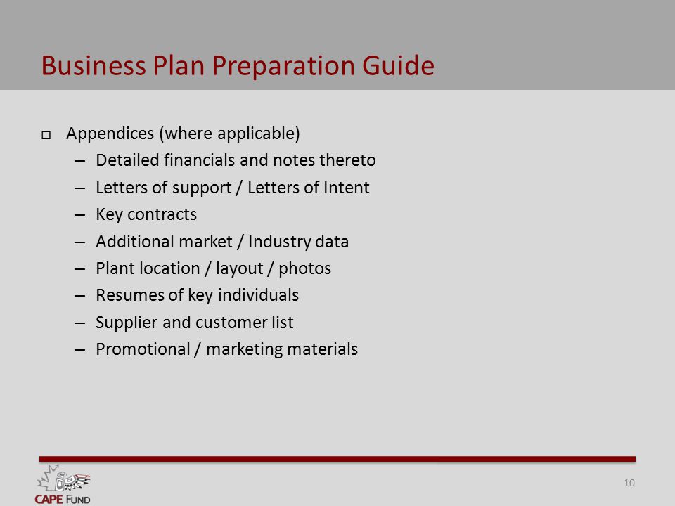 Business Plan Preparation Guide  Appendices (where applicable) – Detailed financials and notes thereto – Letters of support / Letters of Intent – Key contracts – Additional market / Industry data – Plant location / layout / photos – Resumes of key individuals – Supplier and customer list – Promotional / marketing materials 10