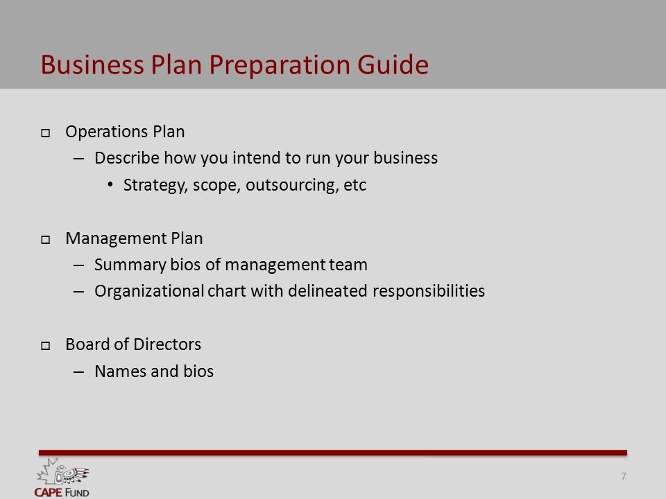 Business Plan Preparation Guide  Operations Plan – Describe how you intend to run your business Strategy, scope, outsourcing, etc  Management Plan – Summary bios of management team – Organizational chart with delineated responsibilities  Board of Directors – Names and bios 7