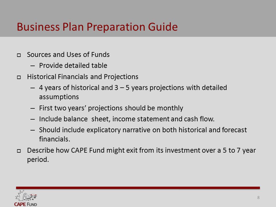 Business Plan Preparation Guide  Sources and Uses of Funds – Provide detailed table  Historical Financials and Projections – 4 years of historical and 3 – 5 years projections with detailed assumptions – First two years’ projections should be monthly – Include balance sheet, income statement and cash flow.