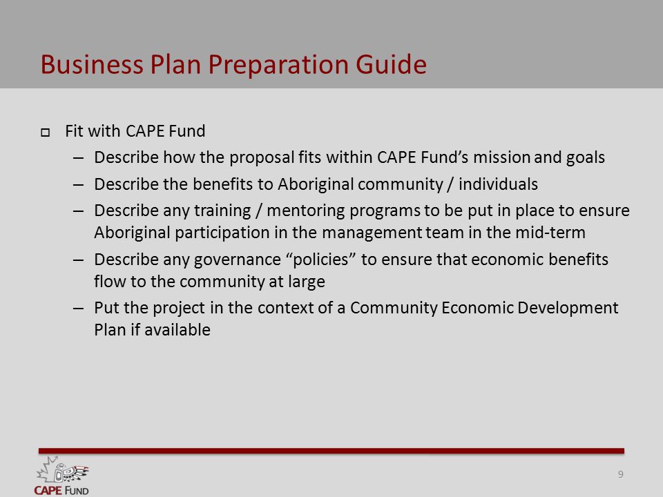Business Plan Preparation Guide  Fit with CAPE Fund – Describe how the proposal fits within CAPE Fund’s mission and goals – Describe the benefits to Aboriginal community / individuals – Describe any training / mentoring programs to be put in place to ensure Aboriginal participation in the management team in the mid-term – Describe any governance policies to ensure that economic benefits flow to the community at large – Put the project in the context of a Community Economic Development Plan if available 9