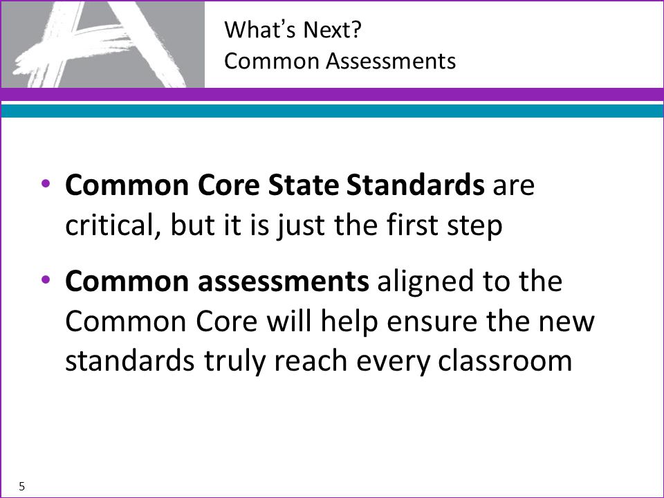 Common Core State Standards are critical, but it is just the first step Common assessments aligned to the Common Core will help ensure the new standards truly reach every classroom 5 What’s Next.