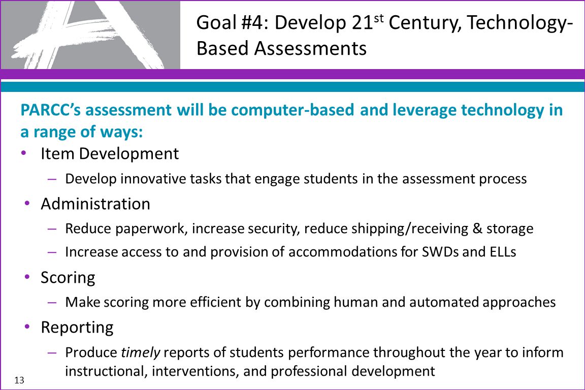 13 Goal #4: Develop 21 st Century, Technology- Based Assessments PARCC’s assessment will be computer-based and leverage technology in a range of ways: Item Development – Develop innovative tasks that engage students in the assessment process Administration – Reduce paperwork, increase security, reduce shipping/receiving & storage – Increase access to and provision of accommodations for SWDs and ELLs Scoring – Make scoring more efficient by combining human and automated approaches Reporting – Produce timely reports of students performance throughout the year to inform instructional, interventions, and professional development