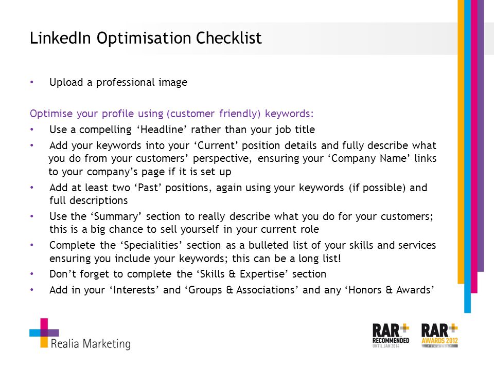 LinkedIn Optimisation Checklist Upload a professional image Optimise your profile using (customer friendly) keywords: Use a compelling ‘Headline’ rather than your job title Add your keywords into your ‘Current’ position details and fully describe what you do from your customers’ perspective, ensuring your ‘Company Name’ links to your company’s page if it is set up Add at least two ‘Past’ positions, again using your keywords (if possible) and full descriptions Use the ‘Summary’ section to really describe what you do for your customers; this is a big chance to sell yourself in your current role Complete the ‘Specialities’ section as a bulleted list of your skills and services ensuring you include your keywords; this can be a long list.