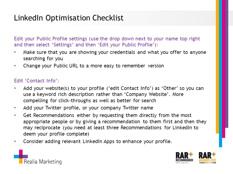 LinkedIn Optimisation Checklist Edit your Public Profile settings (use the drop down next to your name top right and then select ‘Settings’ and then ‘Edit your Public Profile’): Make sure that you are showing your credentials and what you offer to anyone searching for you Change your Public URL to a more easy to remember version Edit ‘Contact Info’: Add your website(s) to your profile (‘edit Contact Info’) as ‘Other’ so you can use a keyword rich description rather than ‘Company Website’.