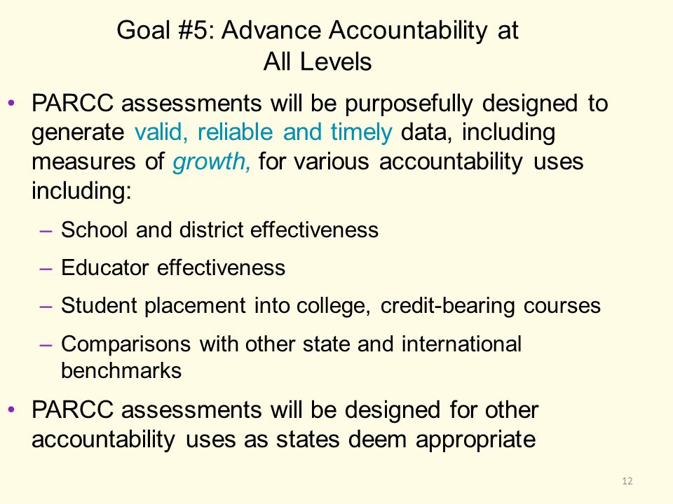 Goal #5: Advance Accountability at All Levels PARCC assessments will be purposefully designed to generate valid, reliable and timely data, including measures of growth, for various accountability uses including: –School and district effectiveness –Educator effectiveness –Student placement into college, credit-bearing courses –Comparisons with other state and international benchmarks PARCC assessments will be designed for other accountability uses as states deem appropriate 12