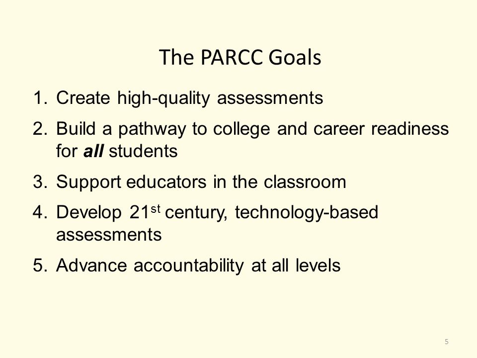 The PARCC Goals 1.Create high-quality assessments 2.Build a pathway to college and career readiness for all students 3.Support educators in the classroom 4.Develop 21 st century, technology-based assessments 5.Advance accountability at all levels 5