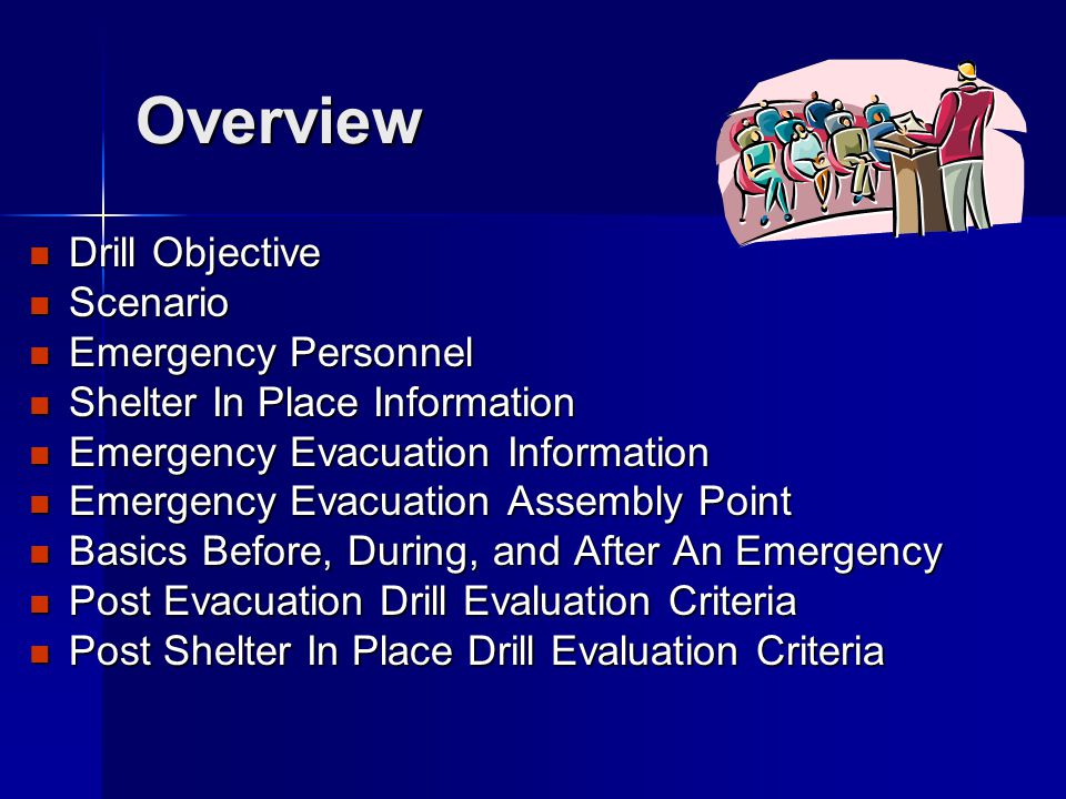 Overview Drill Objective Drill Objective Scenario Scenario Emergency Personnel Emergency Personnel Shelter In Place Information Shelter In Place Information Emergency Evacuation Information Emergency Evacuation Information Emergency Evacuation Assembly Point Emergency Evacuation Assembly Point Basics Before, During, and After An Emergency Basics Before, During, and After An Emergency Post Evacuation Drill Evaluation Criteria Post Evacuation Drill Evaluation Criteria Post Shelter In Place Drill Evaluation Criteria Post Shelter In Place Drill Evaluation Criteria